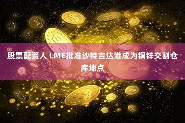 股票配资人 LME批准沙特吉达港成为铜锌交割仓库地点