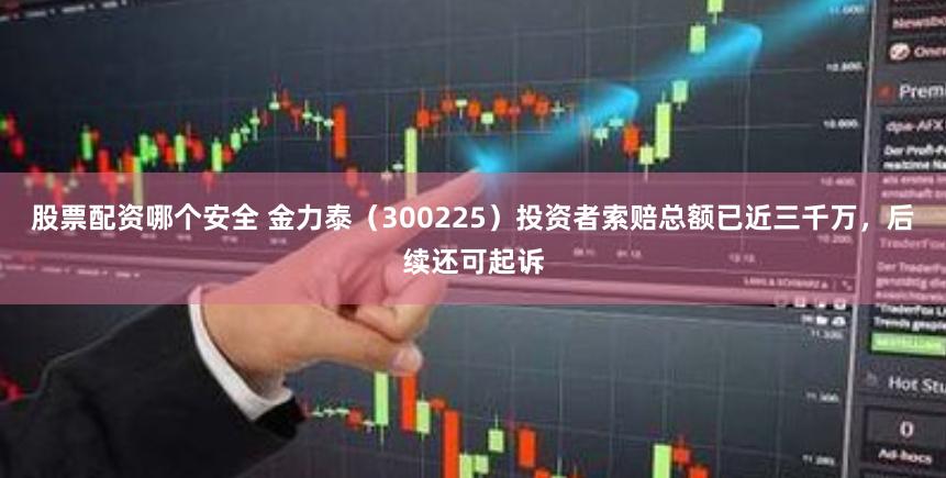 股票配资哪个安全 金力泰（300225）投资者索赔总额已近三千万，后续还可起诉