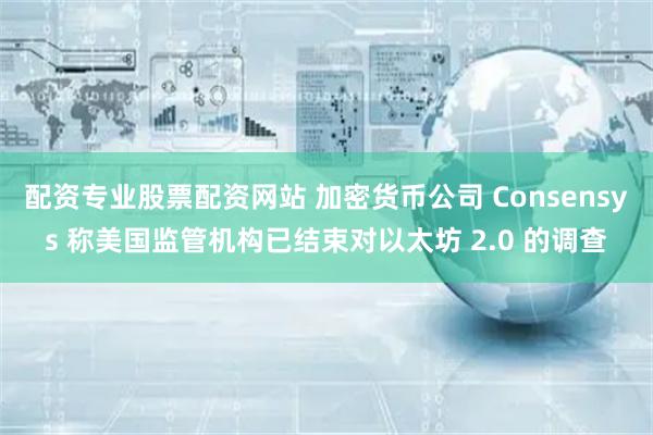 配资专业股票配资网站 加密货币公司 Consensys 称美国监管机构已结束对以太坊 2.0 的调查