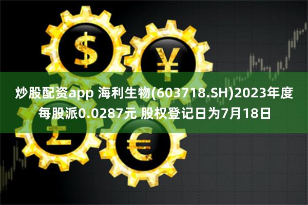 炒股配资app 海利生物(603718.SH)2023年度每股派0.0287元 股权登记日为7月18日