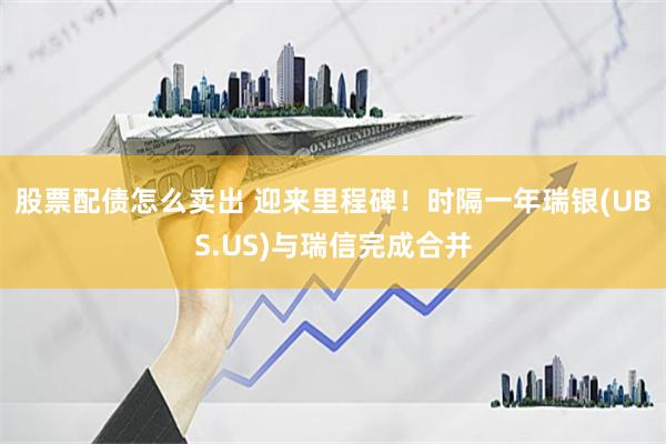 股票配债怎么卖出 迎来里程碑！时隔一年瑞银(UBS.US)与瑞信完成合并