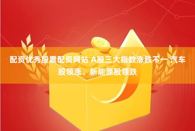 配资优秀股票配资网站 A股三大指数涨跌不一 汽车股领涨、新能源股领跌