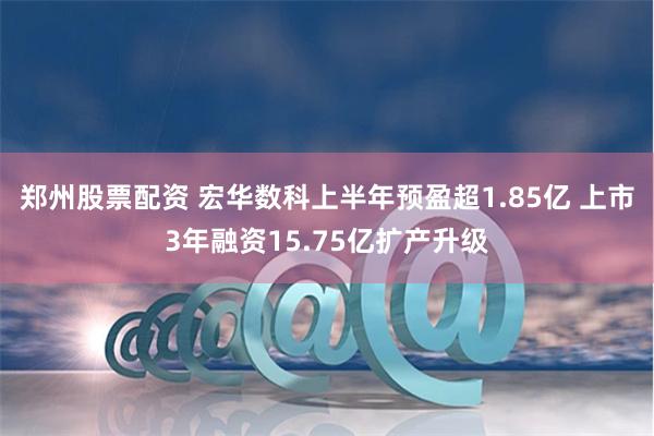 郑州股票配资 宏华数科上半年预盈超1.85亿 上市3年融资15.75亿扩产升级