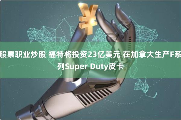 股票职业炒股 福特将投资23亿美元 在加拿大生产F系列Super Duty皮卡