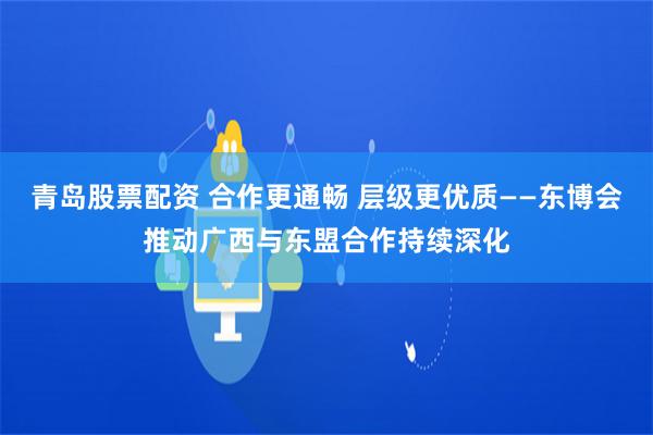 青岛股票配资 合作更通畅 层级更优质——东博会推动广西与东盟合作持续深化