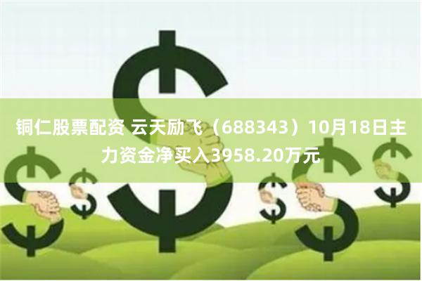 铜仁股票配资 云天励飞（688343）10月18日主力资金净买入3958.20万元