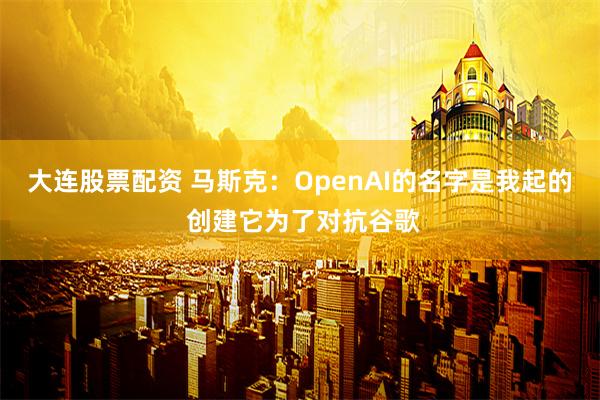 大连股票配资 马斯克：OpenAI的名字是我起的 创建它为了对抗谷歌