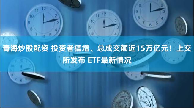 青海炒股配资 投资者猛增、总成交额近15万亿元！上交所发布 ETF最新情况