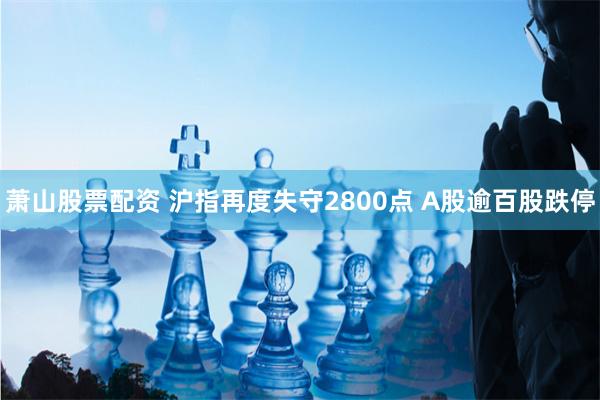 萧山股票配资 沪指再度失守2800点 A股逾百股跌停