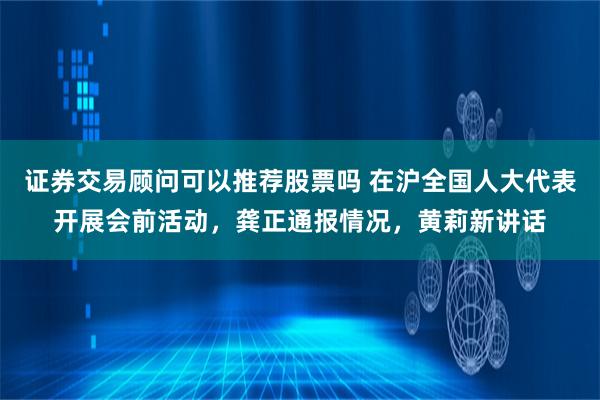 证券交易顾问可以推荐股票吗 在沪全国人大代表开展会前活动，龚正通报情况，黄莉新讲话