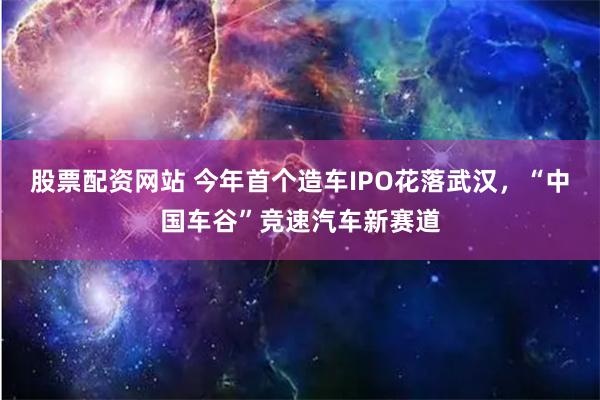 股票配资网站 今年首个造车IPO花落武汉，“中国车谷”竞速汽车新赛道