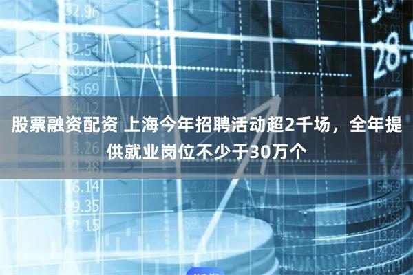 股票融资配资 上海今年招聘活动超2千场，全年提供就业岗位不少于30万个