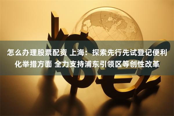 怎么办理股票配资 上海：探索先行先试登记便利化举措方面 全力支持浦东引领区等创性改革