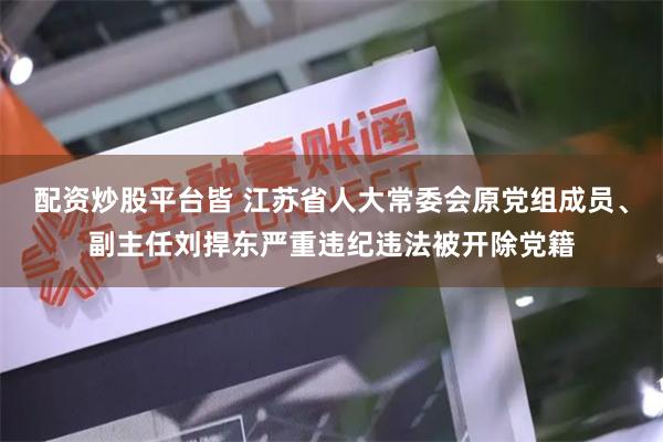 配资炒股平台皆 江苏省人大常委会原党组成员、副主任刘捍东严重违纪违法被开除党籍