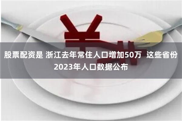 股票配资是 浙江去年常住人口增加50万  这些省份2023年人口数据公布