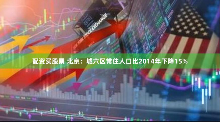 配资买股票 北京：城六区常住人口比2014年下降15%