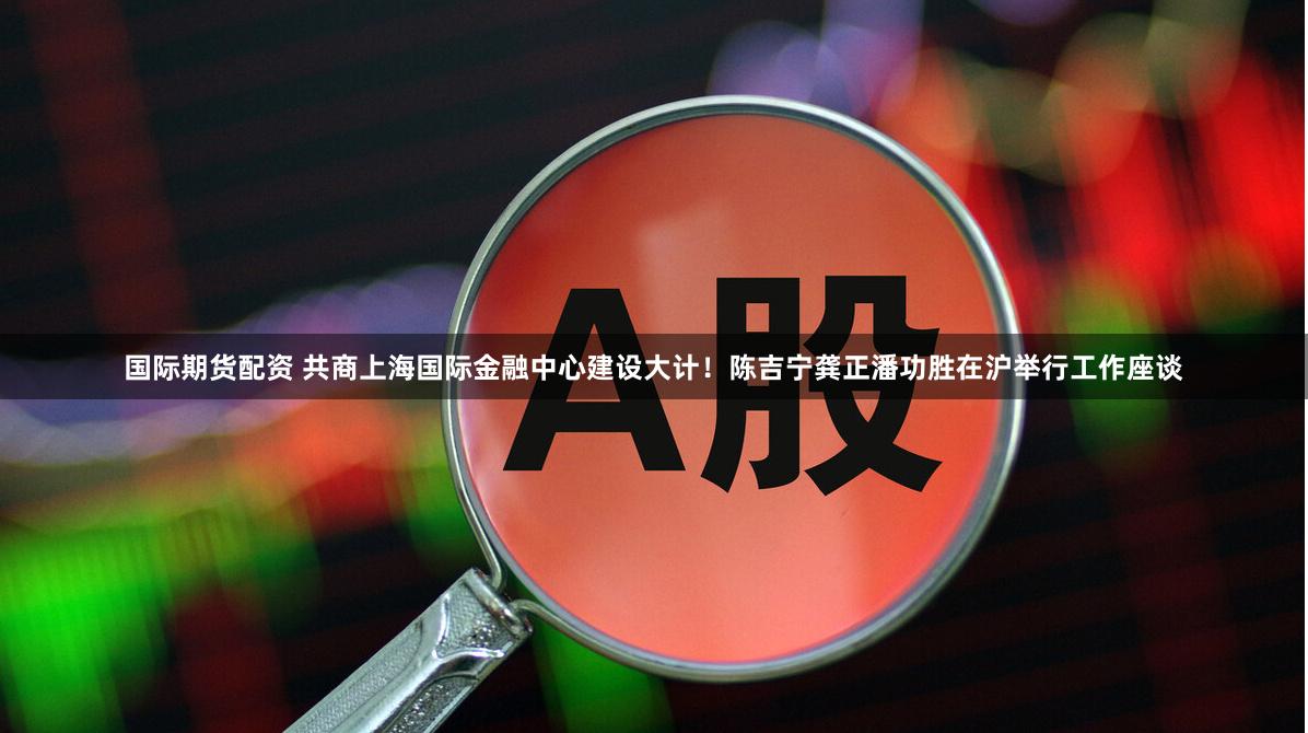 国际期货配资 共商上海国际金融中心建设大计！陈吉宁龚正潘功胜在沪举行工作座谈