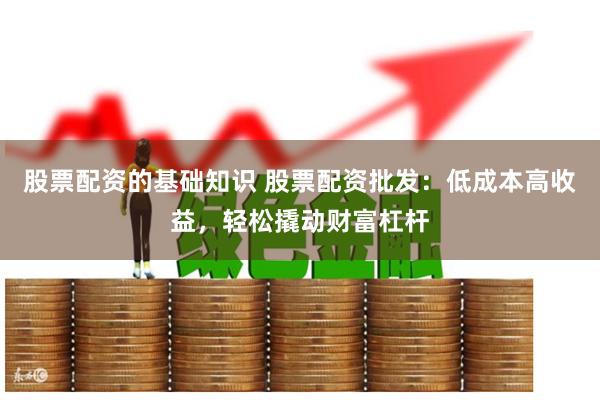 股票配资的基础知识 股票配资批发：低成本高收益，轻松撬动财富杠杆