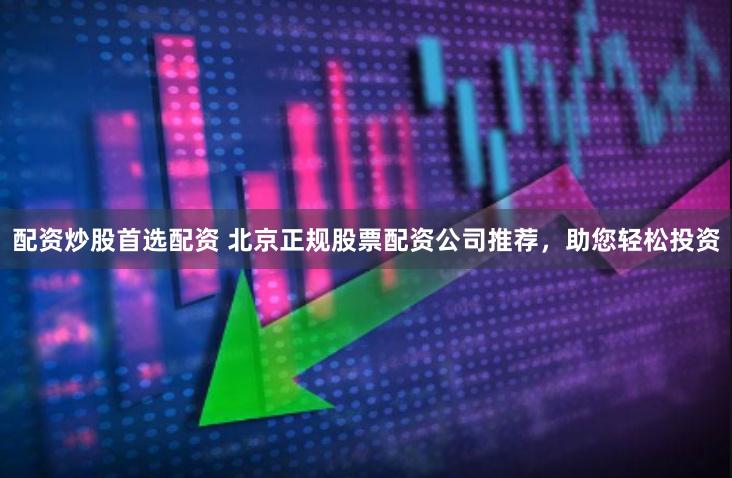 配资炒股首选配资 北京正规股票配资公司推荐，助您轻松投资