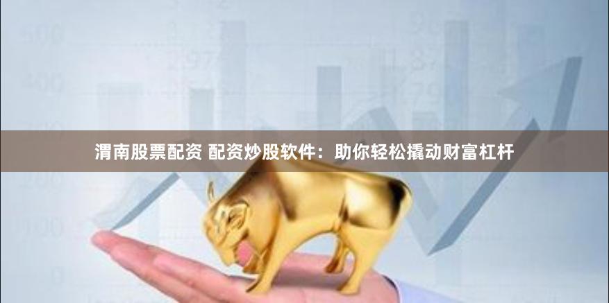 渭南股票配资 配资炒股软件：助你轻松撬动财富杠杆