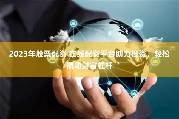 2023年股票配资 在线配资平台助力投资，轻松撬动财富杠杆