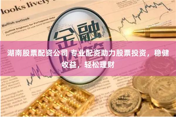 湖南股票配资公司 专业配资助力股票投资，稳健收益，轻松理财