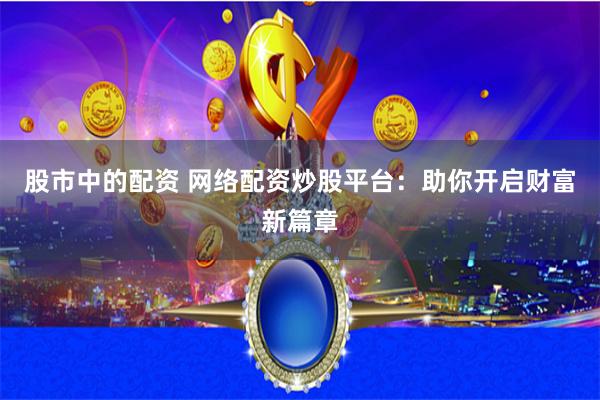 股市中的配资 网络配资炒股平台：助你开启财富新篇章