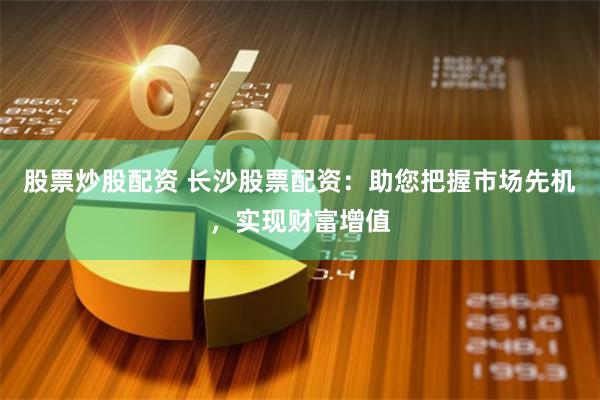股票炒股配资 长沙股票配资：助您把握市场先机，实现财富增值