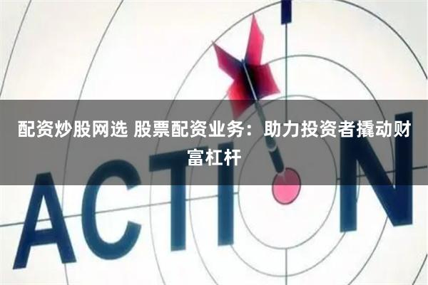配资炒股网选 股票配资业务：助力投资者撬动财富杠杆