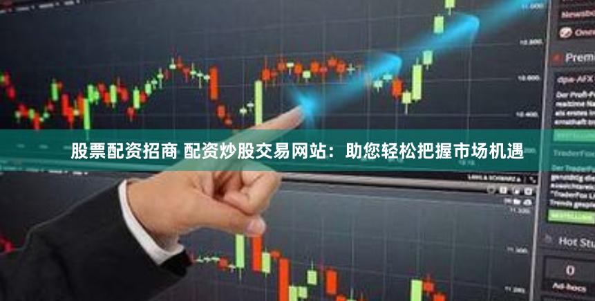 股票配资招商 配资炒股交易网站：助您轻松把握市场机遇