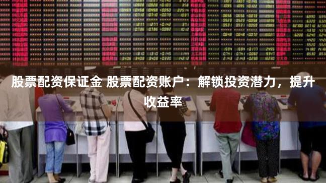 股票配资保证金 股票配资账户：解锁投资潜力，提升收益率