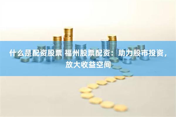 什么是配资股票 福州股票配资：助力股市投资，放大收益空间