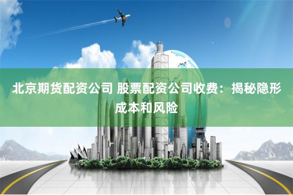 北京期货配资公司 股票配资公司收费：揭秘隐形成本和风险