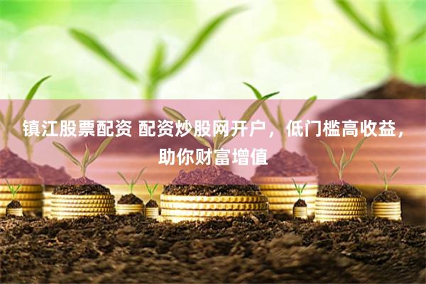 镇江股票配资 配资炒股网开户，低门槛高收益，助你财富增值