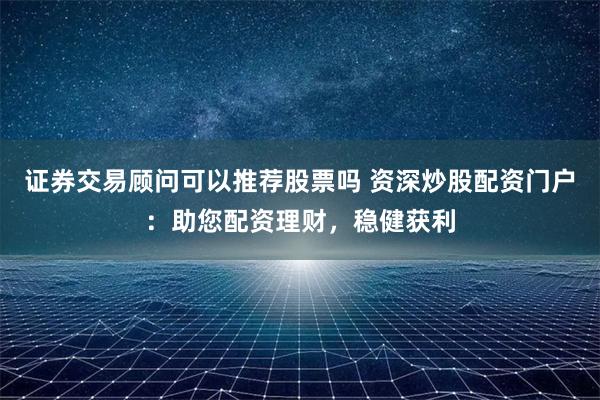 证券交易顾问可以推荐股票吗 资深炒股配资门户：助您配资理财，稳健获利