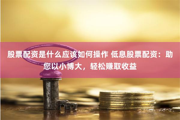 股票配资是什么应该如何操作 低息股票配资：助您以小博大，轻松赚取收益