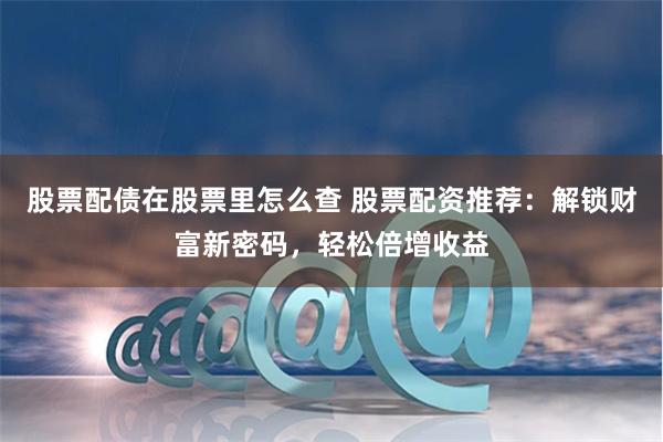 股票配债在股票里怎么查 股票配资推荐：解锁财富新密码，轻松倍增收益