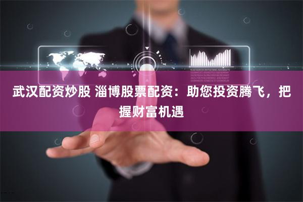 武汉配资炒股 淄博股票配资：助您投资腾飞，把握财富机遇