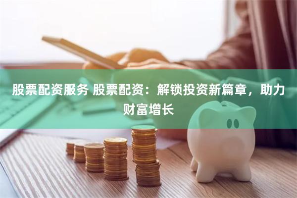 股票配资服务 股票配资：解锁投资新篇章，助力财富增长