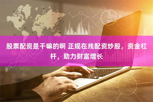 股票配资是干嘛的啊 正规在线配资炒股,资金杠杆,助力财富增长